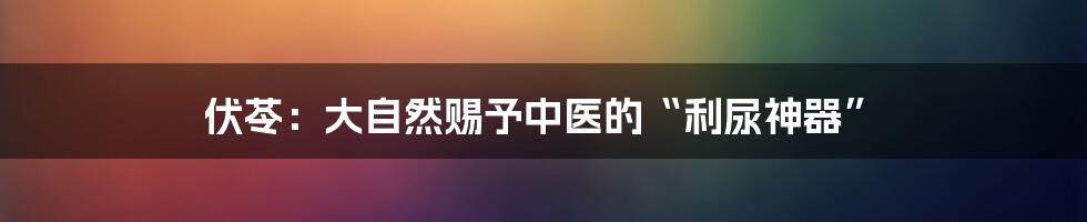 伏苓：大自然赐予中医的“利尿神器”