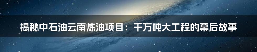 揭秘中石油云南炼油项目：千万吨大工程的幕后故事