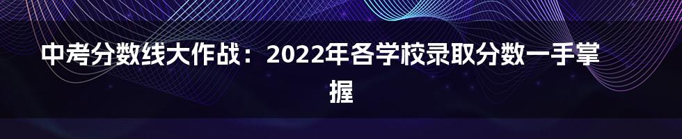 中考分数线大作战：2022年各学校录取分数一手掌握