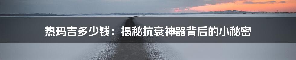 热玛吉多少钱：揭秘抗衰神器背后的小秘密