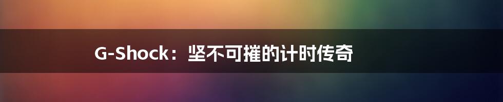G-Shock：坚不可摧的计时传奇