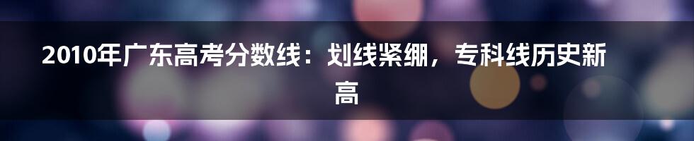 2010年广东高考分数线:划线紧绷,专科线历史新高