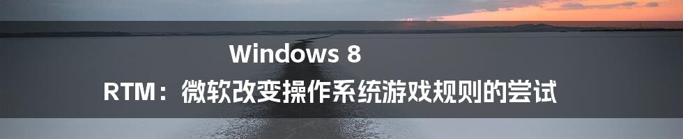 Windows 8 RTM：微软改变操作系统游戏规则的尝试