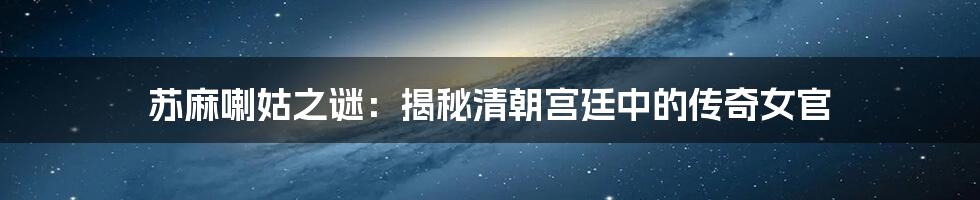 苏麻喇姑之谜:揭秘清朝宫廷中的传奇女官