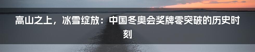 高山之上,冰雪绽放:中国冬奥会奖牌零突破的历史时刻