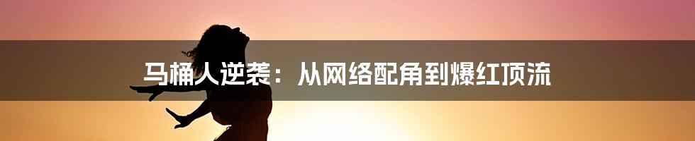 马桶人逆袭:从网络配角到爆红顶流