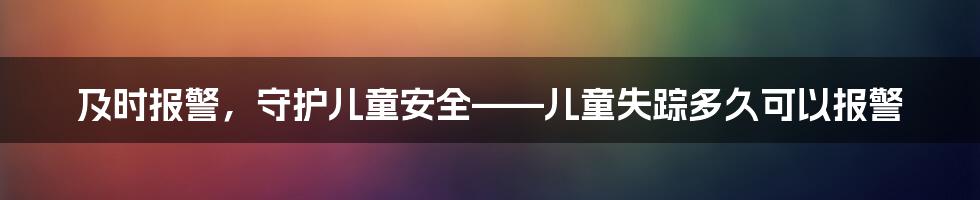 及时报警，守护儿童安全——儿童失踪多久可以报警