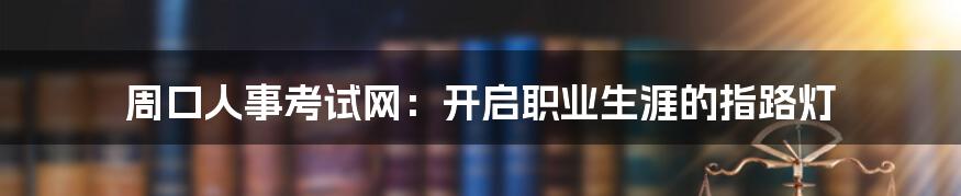 周口人事考试网:开启职业生涯的指路灯