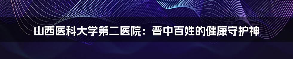 山西医科大学第二医院：晋中百姓的健康守护神