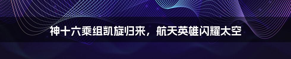 神十六乘组凯旋归来,航天英雄闪耀太空