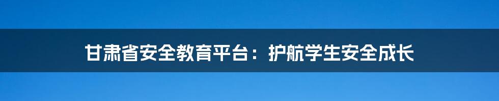 甘肃省安全教育平台：护航学生安全成长