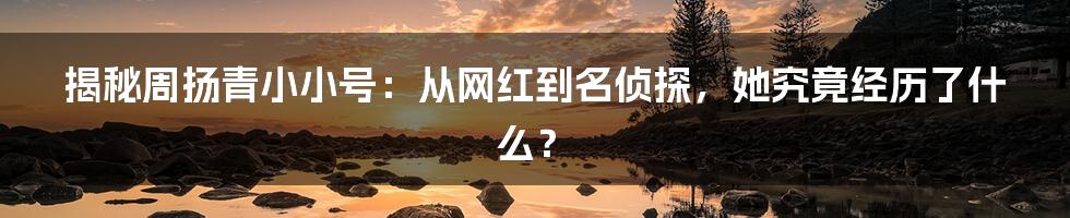 揭秘周扬青小小号:从网红到名侦探,她究竟经历了什么?