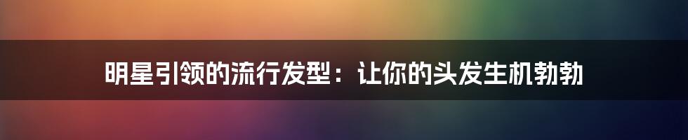 明星引领的流行发型：让你的头发生机勃勃