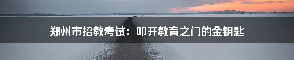 郑州市招教考试:叩开教育之门的金钥匙