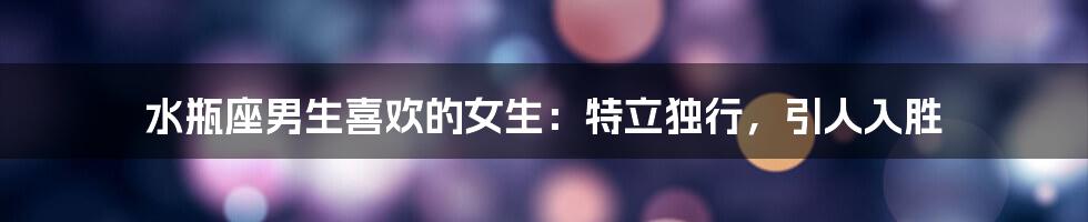 水瓶座男生喜欢的女生：特立独行，引人入胜