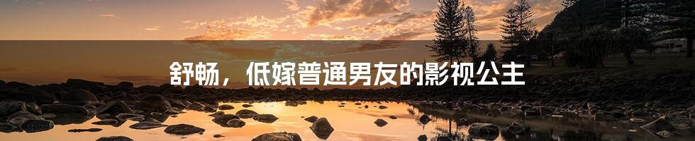 舒畅,低嫁普通男友的影视公主