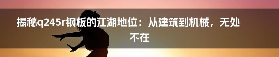 揭秘q245r钢板的江湖地位:从建筑到机械,无处不在