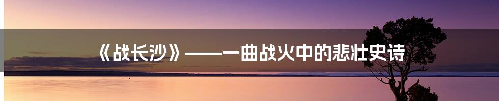 《战长沙》——一曲战火中的悲壮史诗