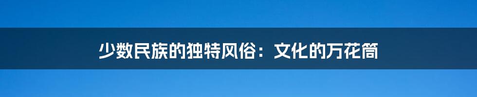 少数民族的独特风俗:文化的万花筒