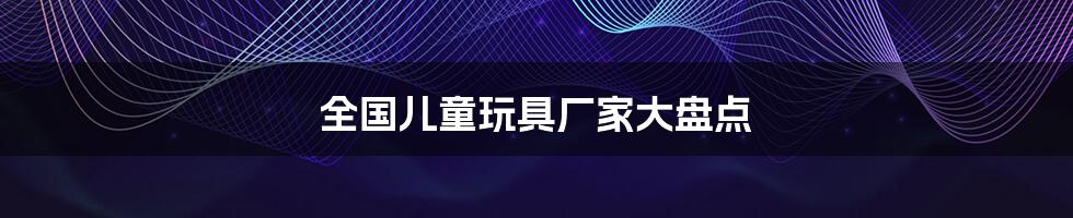 全国儿童玩具厂家大盘点