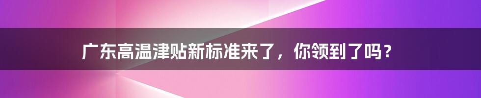 广东高温津贴新标准来了，你领到了吗？
