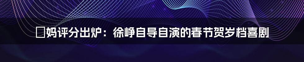 囧妈评分出炉：徐峥自导自演的春节贺岁档喜剧
