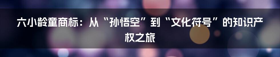 六小龄童商标:从“孙悟空”到“文化符号”的知识产权之旅