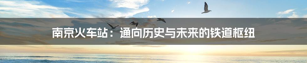 南京火车站:通向历史与未来的铁道枢纽