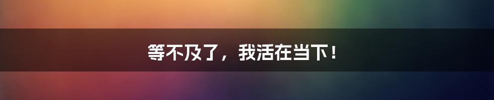 等不及了,我活在当下!