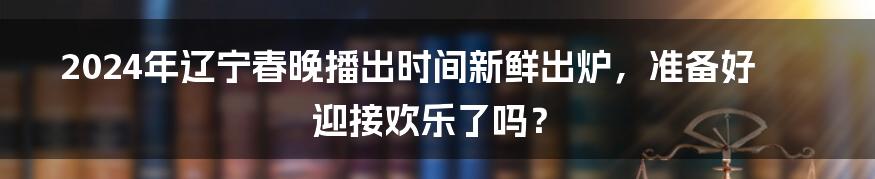 2024年辽宁春晚播出时间新鲜出炉，准备好迎接欢乐了吗？