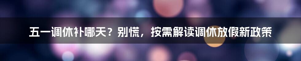 五一调休补哪天?别慌,按需解读调休放假新政策