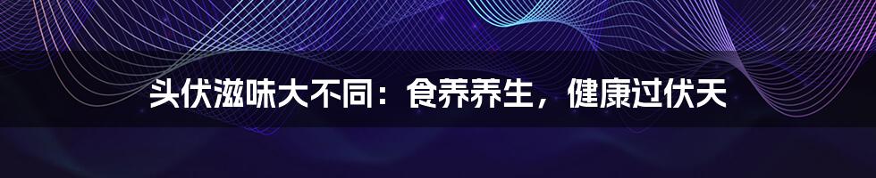头伏滋味大不同:食养养生,健康过伏天