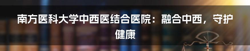 南方医科大学中西医结合医院：融合中西，守护健康