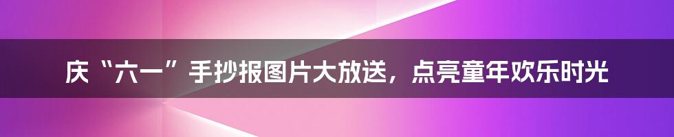 庆“六一”手抄报图片大放送，点亮童年欢乐时光