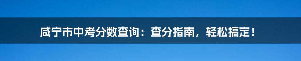 咸宁市中考分数查询：查分指南，轻松搞定！