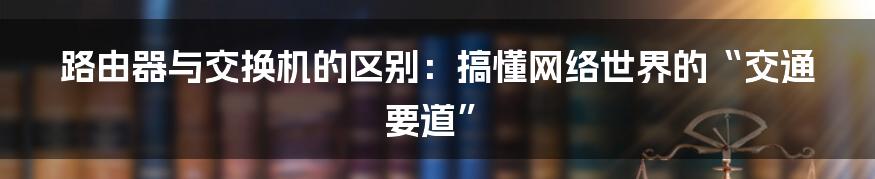 路由器与交换机的区别：搞懂网络世界的“交通要道”