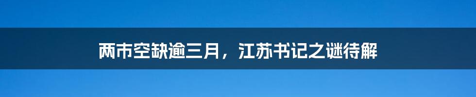 两市空缺逾三月，江苏书记之谜待解
