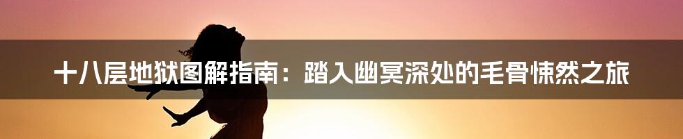 十八层地狱图解指南:踏入幽冥深处的毛骨悚然之旅