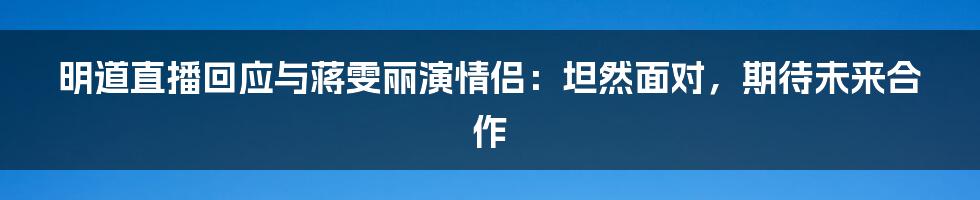 明道直播回应与蒋雯丽演情侣:坦然面对,期待未来合作