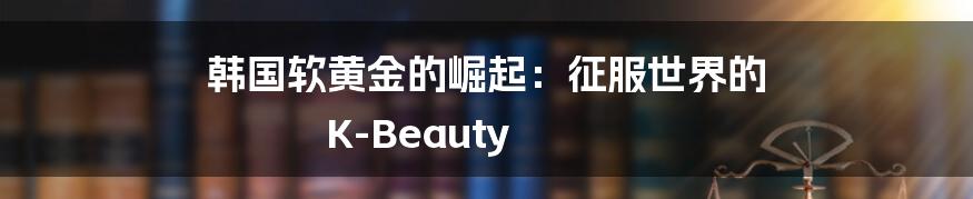 韩国软黄金的崛起：征服世界的 K-Beauty