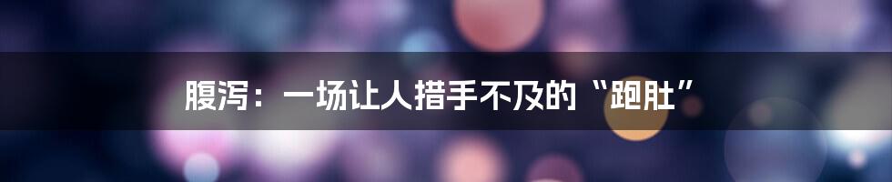 腹泻:一场让人措手不及的“跑肚”