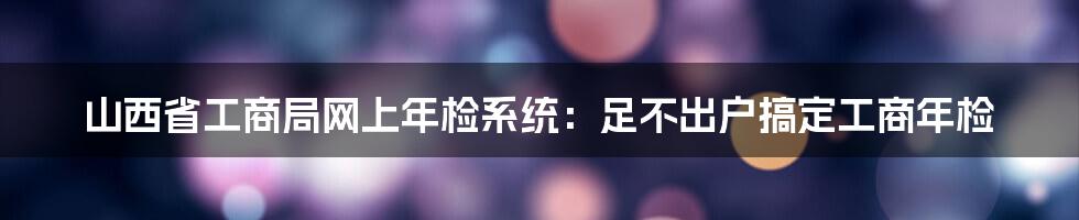 山西省工商局网上年检系统：足不出户搞定工商年检