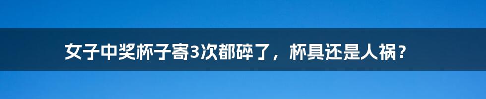 女子中奖杯子寄3次都碎了,杯具还是人祸?