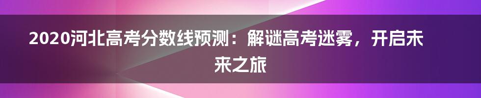 2020河北高考分数线预测:解谜高考迷雾,开启未来之旅