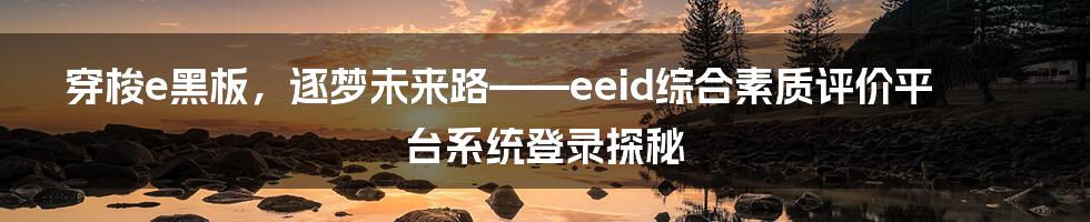 穿梭e黑板，逐梦未来路——eeid综合素质评价平台系统登录探秘