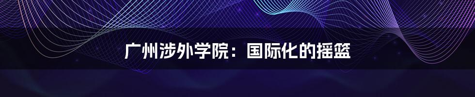 广州涉外学院：国际化的摇篮