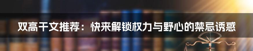 双高干文推荐：快来解锁权力与野心的禁忌诱惑