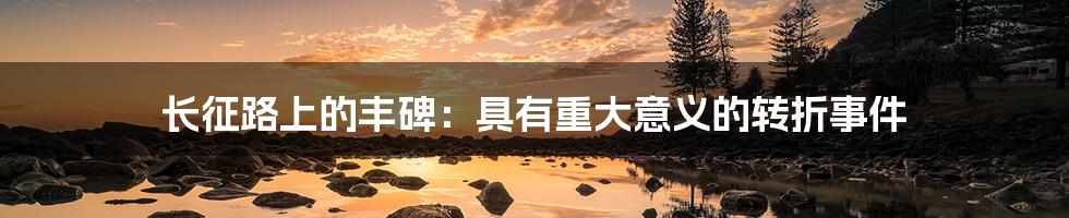 长征路上的丰碑:具有重大意义的转折事件