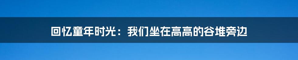 回忆童年时光:我们坐在高高的谷堆旁边