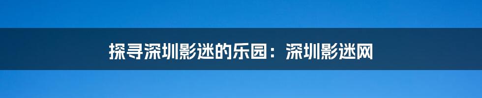 探寻深圳影迷的乐园：深圳影迷网